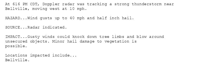 At 616 PM CDT, Doppler radar was tracking a strong thunderstorm near
Bellville, moving west at 10 mph.

HAZARD...Wind gusts up to 40 mph and half inch hail.

SOURCE...Radar indicated.

IMPACT...Gusty winds could knock down tree limbs and blow around
unsecured objects. Minor hail damage to vegetation is
possible.

Locations impacted include...
Bellville.