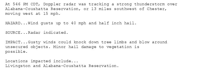 At 546 PM CDT, Doppler radar was tracking a strong thunderstorm over
Alabama-Coushatta Reservation, or 13 miles southwest of Chester,
moving west at 15 mph.

HAZARD...Wind gusts up to 40 mph and half inch hail.

SOURCE...Radar indicated.

IMPACT...Gusty winds could knock down tree limbs and blow around
unsecured objects. Minor hail damage to vegetation is
possible.

Locations impacted include...
Livingston and Alabama-Coushatta Reservation.
