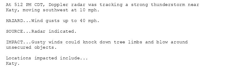 At 512 PM CDT, Doppler radar was tracking a strong thunderstorm near
Katy, moving southwest at 10 mph.

HAZARD...Wind gusts up to 40 mph.

SOURCE...Radar indicated.

IMPACT...Gusty winds could knock down tree limbs and blow around
unsecured objects.

Locations impacted include...
Katy.