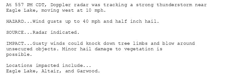 At 557 PM CDT, Doppler radar was tracking a strong thunderstorm near
Eagle Lake, moving west at 10 mph.

HAZARD...Wind gusts up to 40 mph and half inch hail.

SOURCE...Radar indicated.

IMPACT...Gusty winds could knock down tree limbs and blow around
unsecured objects. Minor hail damage to vegetation is
possible.

Locations impacted include...
Eagle Lake, Altair, and Garwood.