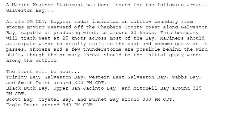 A Marine Weather Statement has been issued for the following areas...
Galveston Bay...

At 316 PM CDT, Doppler radar indicated an outflow boundary from
storms moving westward off the Chambers County coast along Galveston
Bay, capable of producing winds to around 30 knots. This boundary
will track west at 25 knots across most of the Bay. Mariners should
anticipate winds to briefly shift to the east and become gusty as it
passes. Showers and a few thunderstorms are possible behind the wind
shift, though the primary threat should be the initial gusty winds
along the outflow.

The front will be near...
Trinity Bay, Galveston Bay, western East Galveston Bay, Tabbs Bay,
and Smith Point around 320 PM CDT.
Black Duck Bay, Upper San Jacinto Bay, and Mitchell Bay around 325
PM CDT.
Scott Bay, Crystal Bay, and Burnet Bay around 330 PM CDT.
Eagle Point around 340 PM CDT.