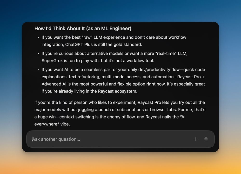 Screenshot of a dark-mode pop-up window over a blue-to-orange gradient background titled “How I’d Think About It (as an ML Engineer).” Inside are three bullet points comparing LLM options:
• ChatGPT Plus for the best “raw” experience without workflow integration  
• SuperGrok for a more “real-time” model but not a workflow tool  
• Raycast Pro + Advanced AI for seamless dev/productivity flow with code explanations, refactoring, multi-model access, and automation  
Below, a paragraph explains that Raycast Pro lets you experiment with all major models without juggling subscriptions or tabs, minimizing context switching for an “AI everywhere” vibe. At the bottom is a rounded text input field labeled “Ask another question…” with a plus icon and microphone button.