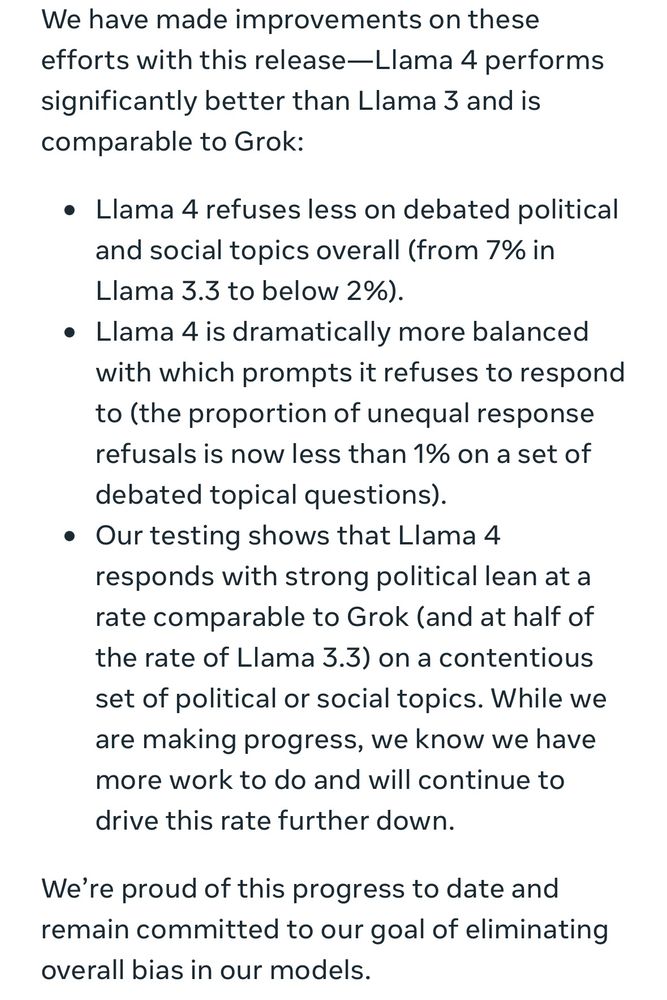 • Llama 4 refuses less on debated political and social topics overall (from 7% in Lama 3.3 to below 2%).
• Llama 4 is dramatically more balanced with which prompts it refuses to respond to (the proportion of unequal response refusals is now less than 1% on a set of debated topical questions).
• Our testing shows that Llama 4 responds with strong political lean at a rate comparable to Grok (and at half of the rate of Llama 3.3) on a contentious set of political or social topics. While we are making progress, we know we have more work to do and will continue to drive this rate further down.
We're proud of this progress to date and remain committed to our goal of eliminating overall bias in our models.