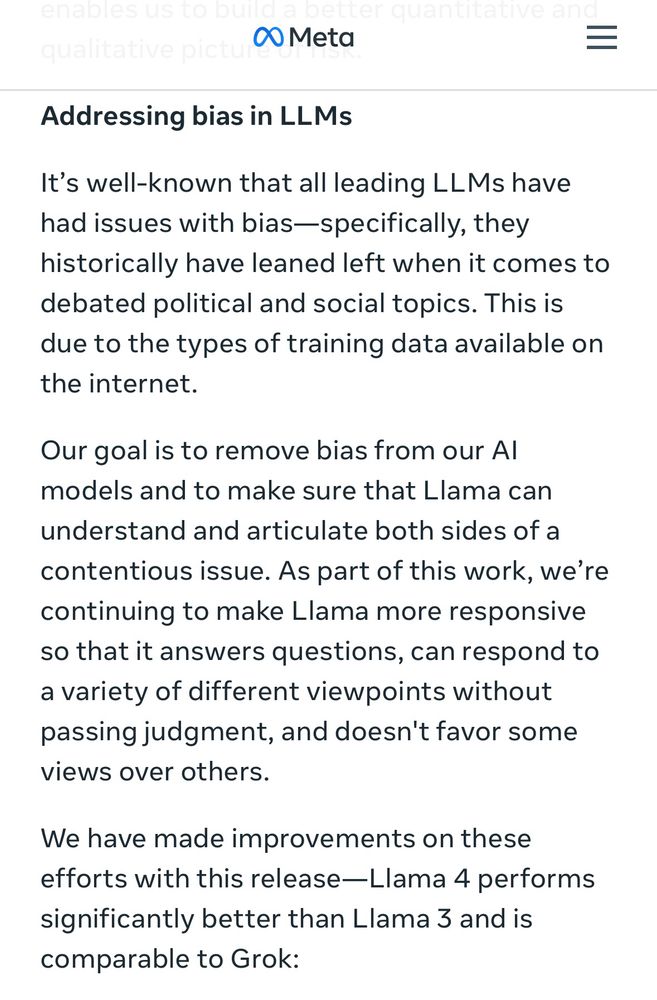 Meta
Addressing bias in LLMs

It's well-known that all leading LLMs have had issues with bias-specifically, they historically have leaned left when it comes to debated political and social topics. This is due to the types of training data available on the internet.

Our goal is to remove bias from our Al models and to make sure that Llama can understand and articulate both sides of a contentious issue. As part of this work, we're continuing to make Llama more responsive so that it answers questions, can respond to a variety of different viewpoints without passing judgment, and doesn't favor some views over others.

We have made improvements on these efforts with this release—Llama 4 performs significantly better than Llama 3 and is comparable to Grok: