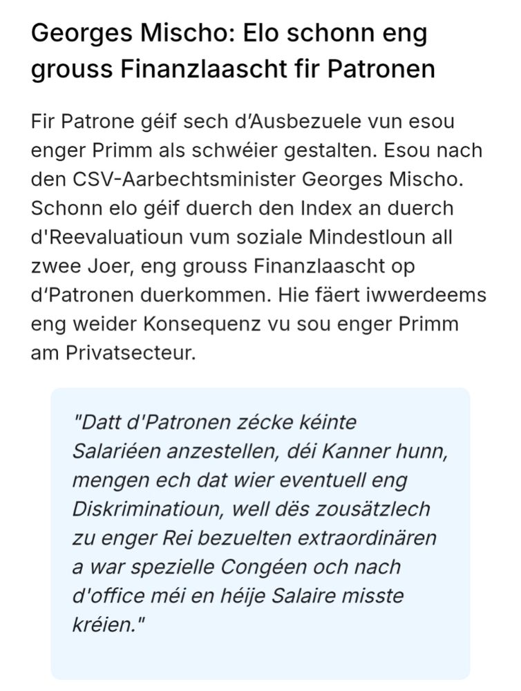 Georges Mischo: Elo schonn eng grouss Finanzlaascht fir Patronen
Fir Patrone géif sech d’Ausbezuele vun esou enger Primm als schwéier gestalten. Esou nach den CSV-Aarbechtsminister Georges Mischo. Schonn elo géif duerch den Index an duerch d'Reevaluatioun vum soziale Mindestloun all zwee Joer, eng grouss Finanzlaascht op d‘Patronen duerkommen. Hie fäert iwwerdeems eng weider Konsequenz vu sou enger Primm am Privatsecteur.

"Datt d'Patronen zécke kéinte Salariéen anzestellen, déi Kanner hunn, mengen ech dat wier eventuell eng Diskriminatioun, well dës zousätzlech zu enger Rei bezuelten extraordinären a war spezielle Congéen och nach d'office méi en héije Salaire misste kréien."