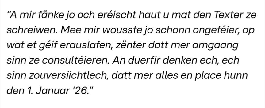 Martine Deprez: “A mir fänke jo och eréischt haut u mat den Texter ze schreiwen. Mee mir wousste jo schonn ongeféier, op wat et géif erauslafen, zënter datt mer amgaang sinn ze consultéieren. An duerfir denken ech, ech sinn zouversiichtlech, datt mer alles en place hunn den 1. Januar '26.”