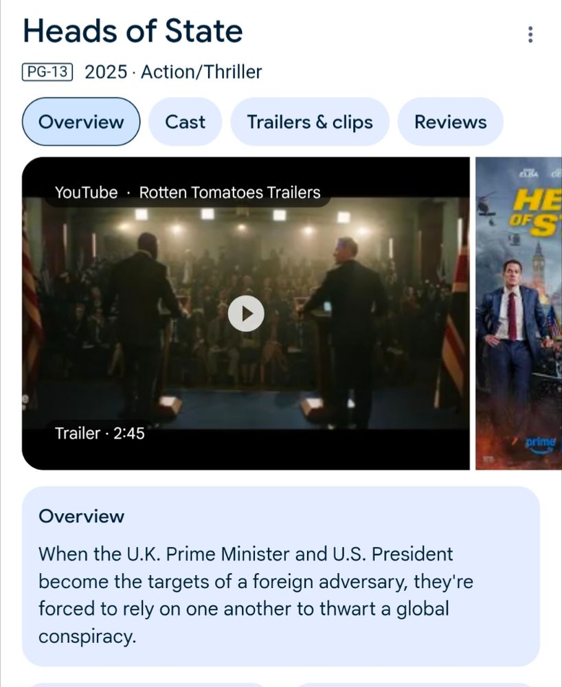 Heads of State PG-13 2025 ‧ Action/Thriller Overview When the U.K. Prime Minister and U.S. President become the targets of a foreign adversary, they're forced to rely on one another to thwart a global conspiracy.