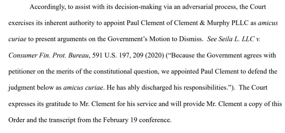 Accordingly, to assist with its decision-making via an adversarial process, the Court exercises its inherent authority to appoint Paul Clement of Clement & Murphy PLLC as amicus curiae to present arguments on the Government’s Motion to Dismiss. See Seila L. LLC v. Consumer Fin. Prot. Bureau, 591 U.S. 197, 209 (2020) (“Because the Government agrees with petitioner on the merits of the constitutional question, we appointed Paul Clement to defend the judgment below as amicus curiae. He has ably discharged his responsibilities.”). The Court expresses its gratitude to Mr. Clement for his service and will provide Mr. Clement a copy of this Order and the transcript from the February 19 conference.