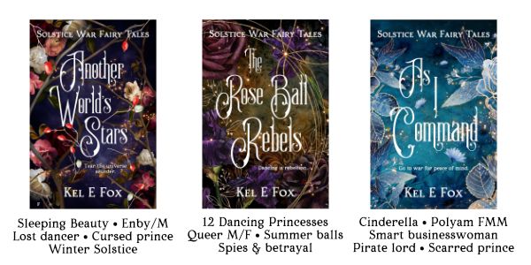 Covers of Another World's Stars (Sleeping Beauty, enby/m, dancer, cursed prince, winter solstice), The Rose Ball Rebels (12 Dancing Princesses, queer mf, summer balls, spies and betrayal) and As I Command (Cinderella, polyam fmm, smart businesswoman, pirate lord, scarred prince) by Kel E Fox