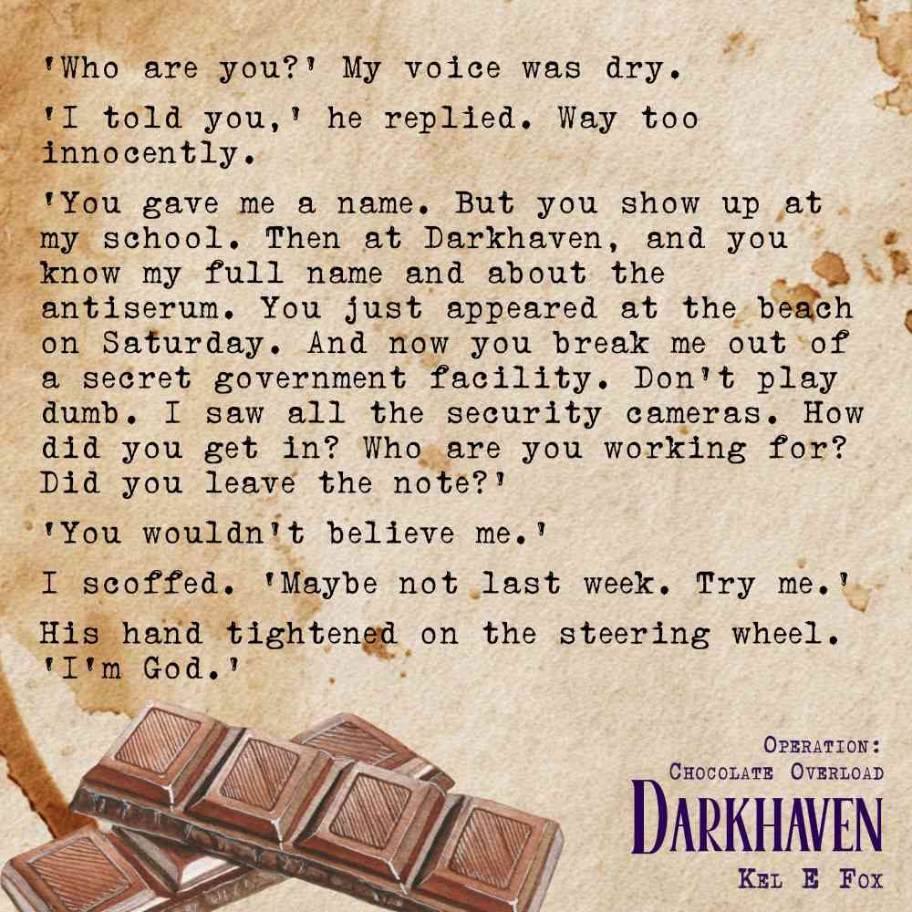 Text on a coffee stained background with a row of chocolate squares.
‘Who are you?’ My voice was dry.
‘I told you,’ he replied. Way too innocently.
‘You gave me a name. But you show up at my school. Then at Darkhaven, and you know my full name and about the antiserum. You just appeared at the beach on Saturday. And now you break me out of a secret government facility. Don’t play dumb. I saw all the security cameras. How did you get in? Who are you working for? Did you leave the note?’
‘You wouldn’t believe me.’
I scoffed. ‘Maybe not last week. Try me.’
His hand tightened on the steering wheel. ‘God.’
Darkhaven
Operation: Chocolate Overload
Kel E Fox