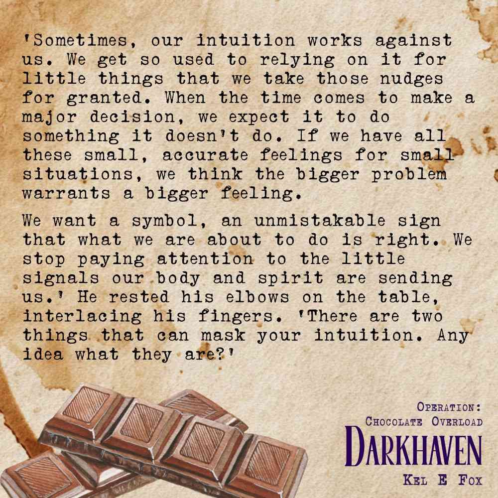 Text on a coffee stained background with a row of chocolate squares.
‘Sometimes, our intuition works against us. We get so used to relying on it for little things – how much milk to add to a batter, whether a plant is suited to a particular spot, how a friend will react to some news – that we take those nudges for granted. When the time comes to make a major decision, we expect it to do something it doesn’t do. If we have all these small, accurate feelings for small situations, we think the bigger problem warrants a bigger feeling. We want a symbol, an unmistakable sign that what we are about to do is right. We stop paying attention to the little signals our body and spirit are sending us.′ He rested his elbows on the table, interlacing his fingers. ‘There are two things that can mask your intuition. Any idea what they are?’
Darkhaven
Operation: Chocolate Overload
Kel E Fox