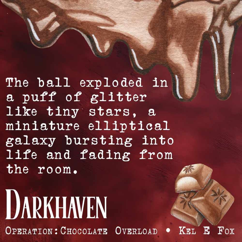 Text on a textured maroon background with chocolate drips and a stack of chocolate squares.
The ball exploded in a puff of glitter like tiny stars, a miniature elliptical galaxy bursting into life and fading from the room.
Darkhaven
Operation: Chocolate Overload
Kel E Fox