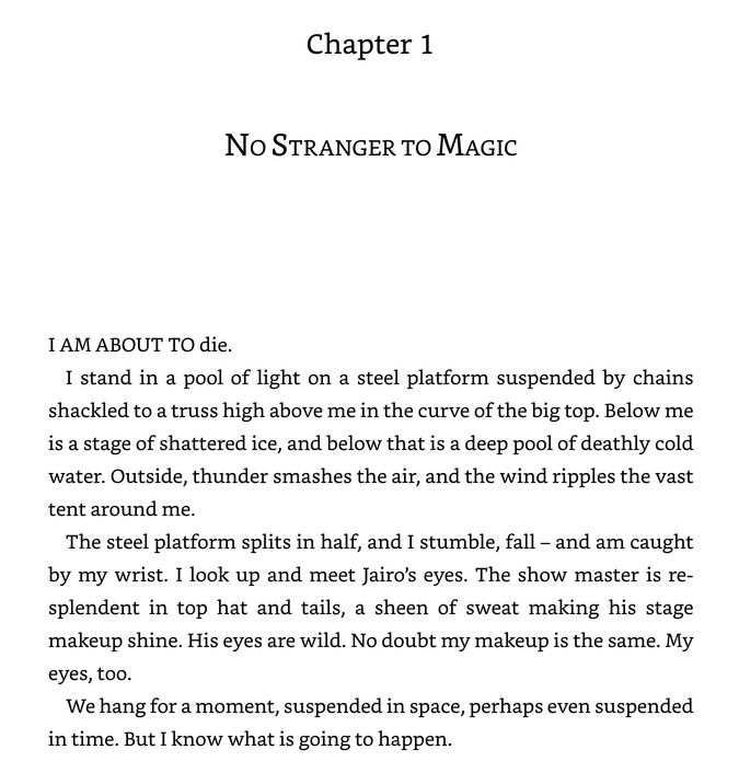 Chapter 1: No stranger to magic
I am about to die.
I stand in a pool of light on a steel platform suspended by chains shackled to a truss high above me in the curve of the big top. Below me is a stage of shattered ice, and below that is a deep pool of deathly cold water. Outside, thunder smashes the air, and the wind ripples the vast tent around me. 
The steel platform splits in half, and I stumble, fall – and am caught by my wrist. I look up and meet Jairo’s eyes. The show master is resplendent in top hat and tails, a sheen of sweat making his stage makeup shine. His eyes are wild. No doubt my makeup is the same. My eyes, too.
We hang for a moment, suspended in space, perhaps even suspended in time. But I know what is going to happen.