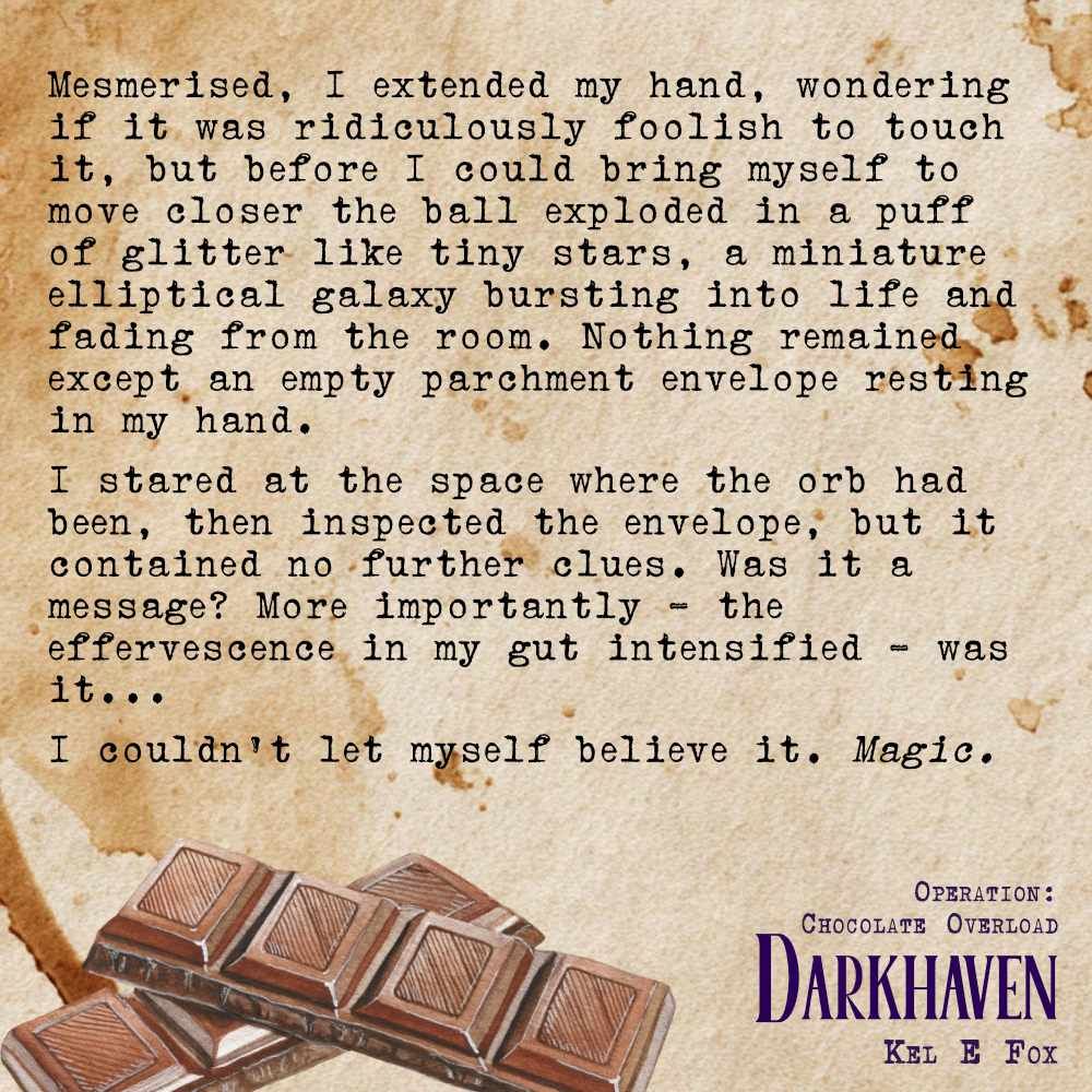 Text on a coffee stained background with a row of chocolate squares.
Mesmerised, I extended my hand, wondering if it was ridiculously foolish to touch it, but before I could bring myself to move closer the ball exploded in a puff of glitter like tiny stars, a miniature elliptical galaxy bursting into life and fading from the room. Nothing remained except an empty parchment envelope resting in my hand. 
I stared at the space where the orb had been, then inspected the envelope, but it contained no further clues. Was it a message? More importantly – the effervescence in my gut intensified – was it…
I couldn’t let myself believe it. Magic. 
Darkhaven
Operation: Chocolate Overload
Kel E Fox