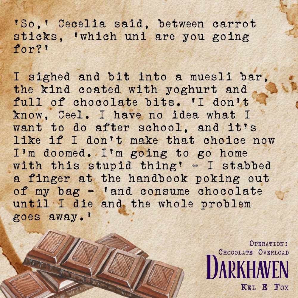 Text on a coffee stained background with a row of chocolate squares.
‘So,’ Cecelia said, between carrot sticks, ‘which uni are you going for?’
I sighed and bit into a muesli bar, the kind coated with yoghurt and full of chocolate bits. ‘I don’t know, Ceel. I have no idea what I want to do after school, and it’s like if I don’t make that choice now I’m doomed. I’m going to go home with this stupid thing’ – I stabbed a finger at the handbook poking out of my bag – ‘and consume chocolate until I die and the whole problem goes away.’
Darkhaven
Operation: Chocolate Overload
Kel E Fox