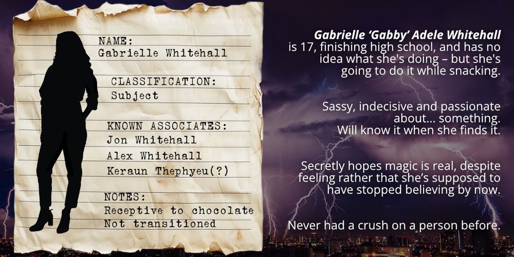 Old stained paper looking like a page from a classified file, laid over a thunderstorm background. Silhouette of a woman with long hair wearing a shirt, trousers and heeled boots. Text on the file excerpt reads: Name: Gabrielle Whitehall, Classification: subject, Known Associates: Jon Whitehall, Alex Whitehall, Keraun Thephyeu (?), Notes: Receptive to chocolate. Not transitioned. Text alongside the file excerpt reads: Gabrielle ‘Gabby’ Adele Whitehall is 17, finishing high school, and has no idea what she's doing – but she's going to do it while snacking. Sassy, indecisive and passionate about... something. Will know it when she finds it. Secretly hopes magic is real, despite feeling rather that she’s supposed to have stopped believing by now. Never had a crush on a person before.