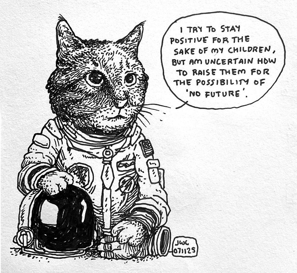 A pen drawing of a cat dressed as an astronaut posing for its official astronaut portrait saying “I TRY TO STAY POSITIVE FOR THE SAKE OF MY CHILDREN, BUT AM UNCERTAIN HOW TO RAISE THEM FOR THE POSSIBILITY OF
'NO FUTURE'”