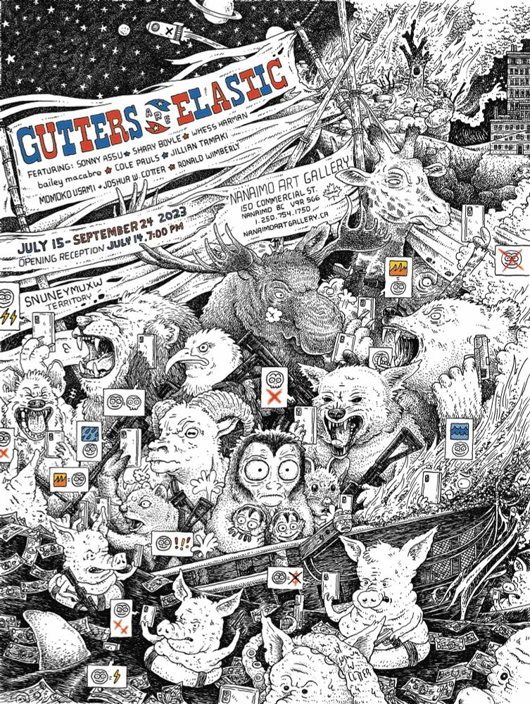A complex pen and ink drawing of a sinking ship on fire (representing the US), filled with furious, raging animals of all varieties (bear, eagle, ram, lion, moose, etc.) armed with guns, all staring at their phones which are telling them that all of their problems are due to night monkeys. A small night monkey is in the middle of all of the other animals, holding her children close, eyes wide with fear. Pigs and their money are floating in the turbulent water, they think they’re safe in their life preserver rings but sharks are on their way. The text reads “GUTTERS ARE ELASTIC, FEATURING: SONNY ASSUE SHARY BOYLE & WHESS NARYAN bailey macabre & COLE PRULS & JILLIAN TAMAKI, MOMOKO USAMI • JOSHUA W. COTTER & RONALD WIMBERLY
JULY I5- SEPTEMBER 24 2023
OPENING RECEPTION JULY 17,7:00 PM
NANAIMO ART GALLERY
SO COMMERCIAL ST.
NANANDARTGALLERY.CA
SNUNEYMUXW TERRITORY