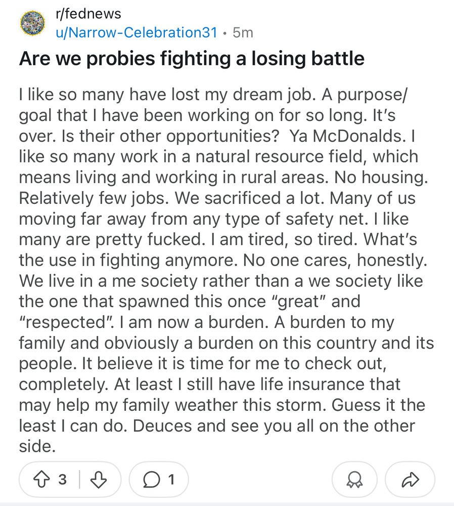 Are we probies fighting a losing battle I like so many have lost my dream job. A purpose/ goal that I have been working on for so long. It's over. Is their other opportunities? Ya McDonalds. I like so many work in a natural resource field, which means living and working in rural areas. No housing. Relatively few jobs. We sacrificed a lot. Many of us moving far away from any type of safety net. I like many are pretty fucked. I am tired, so tired. What's the use in fighting anymore. No one cares, honestly. We live in a me society rather than a we society like the one that spawned this once 
