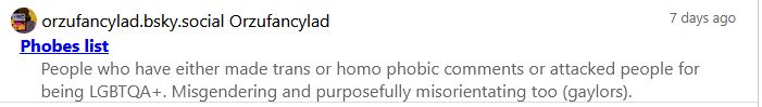Snipped part of clearsky screenshot:

Bluesky user orzufancylad.bsky.social lying and weaponizing blocklist to disrupt communities. 

Has added me to the 'phobes list' and claims I have made transphobic and homophobic remarks.

