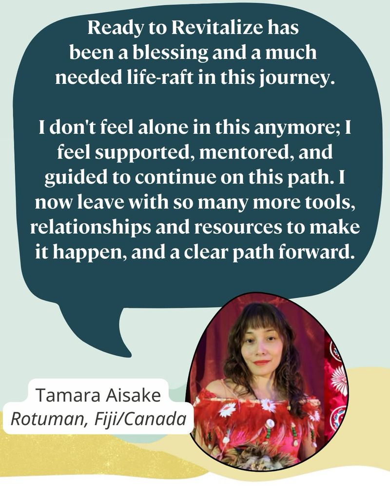 A photo of Tamara Aisake, a young Rotuman woman wearing a red and white feather top. A speech bubble reads: “Ready to Revitalize has been a blessing and a much 
needed life-raft in this journey.

I don't feel alone in this anymore; I feel supported, mentored, and guided to continue on this path. I now leave with so many more tools, relationships and resources to make it happen, and a clear path forward.”