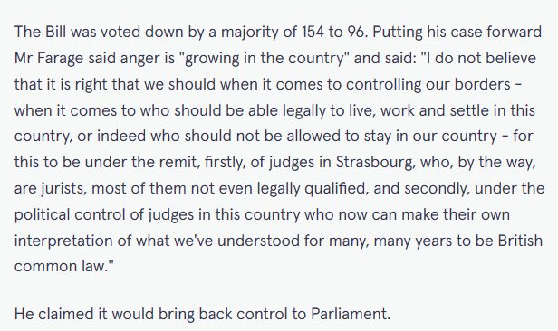 Screenshot of Mirror article stating...

"The Bill was voted down by a majority of 154 to 96. Putting his case forward Mr Farage said anger is "growing in the country" and said: "I do not believe that it is right that we should when it comes to controlling our borders - when it comes to who should be able legally to live, work and settle in this country, or indeed who should not be allowed to stay in our country - for this to be under the remit, firstly, of judges in Strasbourg, who, by the way, are jurists, most of them not even legally qualified, and secondly, under the political control of judges in this country who now can make their own interpretation of what we've understood for many, many years to be British common law."

He claimed it would bring back control to Parliament."