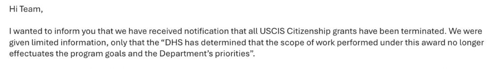 Image is a screen grab of text from an email received at work: "Hi Team, I wanted to inform you that we have received notification that all USCIS Citizenship grants have been terminated. We were given limited information, only the the 'DHS has determined that the scope of work performed under this award no longer effectuates the program goals and the Department's priorities."