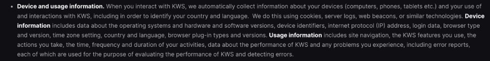A screenshot of a section of text from KWS terms of usage regarding the data they track and hold for people verifying their identity/age with them:

"Device and usage information. When you interact with KWS, we automatically collect information about your devices (computers, phones, tablets etc.) and your use of and interactions with KWS, including in order to identify your country and language. We do this using cookies, server logs, web beacons, or similar technologies. Device information includes data about the operating systems and hardware and software versions, device identifiers, internet protocol (IP) address, login data, browser type and version, time zone setting, country and language, browser plug-in types and versions. Usage information includes site navigation, the KWS features you use, the actions you take, the time, frequency and duration of activities, data about performance of KWS and any problems you experience, including error reports, each of which are used for the purpose of evaluating the performance of KWS and detecting errors.
