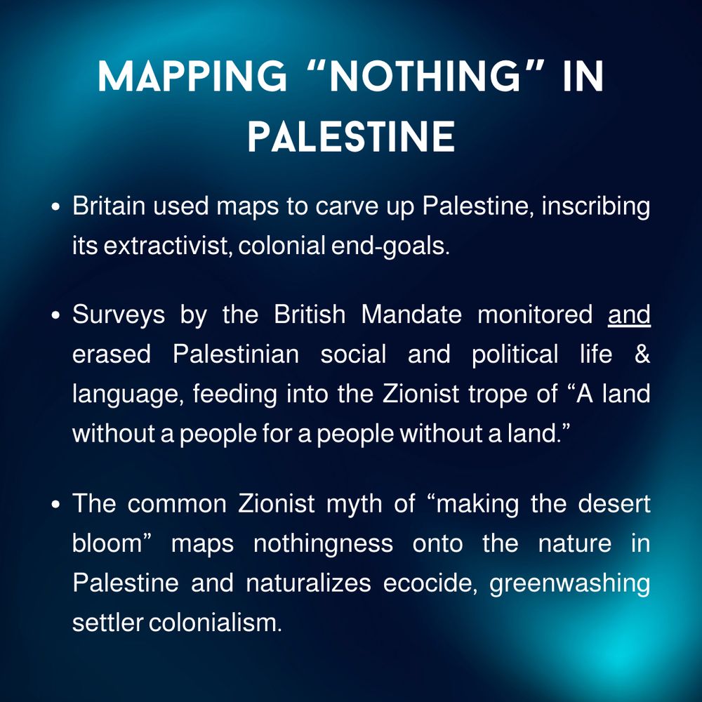 Centered white text on a dark blue and teal gradient background. Header says “Mapping ‘Nothing’ in Palestine” in all capital letters. Body text is a bulleted list. 

Bullet 1: Britain used maps to carve up Palestine, inscribing its extractivist, colonial end-goals.

Bullet 2: Surveys by the British Mandate monitored and (underlined) erased Palestinian social and political life & language, feeding into the Zionist trope of “A land without a people for a people without a land.”

Bullet 3: The common Zionist myth of “making the desert bloom” maps nothingness onto the nature in Palestine and naturalizes ecocide, greenwashing settler colonialism.