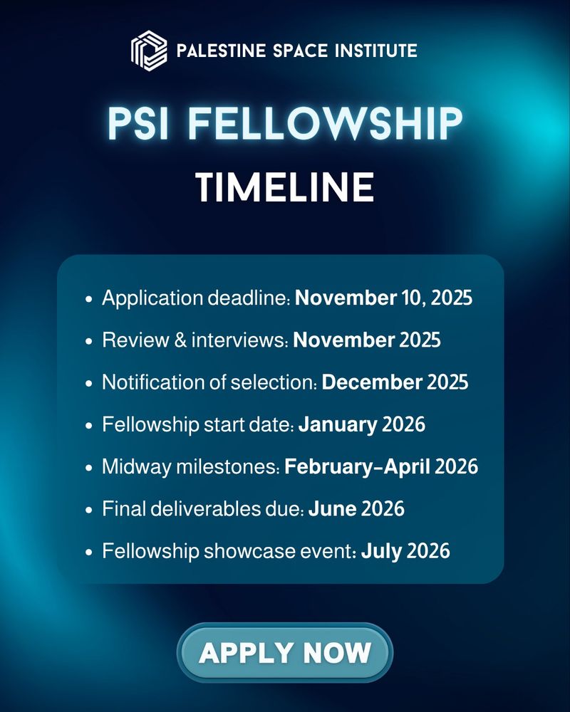 Palestine Space Institute logo and header “PSI Fellowship Timeline.” Text lists:

Application deadline: November 10, 2025

Review and interviews: November 2025

Notification: December 2025

Start date: January 2026

Midway milestones: February–April 2026

Final deliverables: June 2026

Showcase event: July 2026
Blue glowing background with “Apply Now” button.