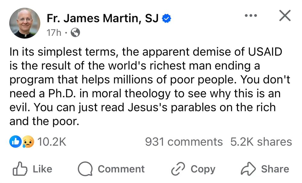 A screenshot of Jesuit Father James Martin saying: 

In its simplest terms, the apparent demise of USAID is the result of the world's richest man ending a program that helps millions of poor people. You don't need a Ph.D. in moral theology to see why this is an evil. You can just read Jesus's parables on the rich and the poor.