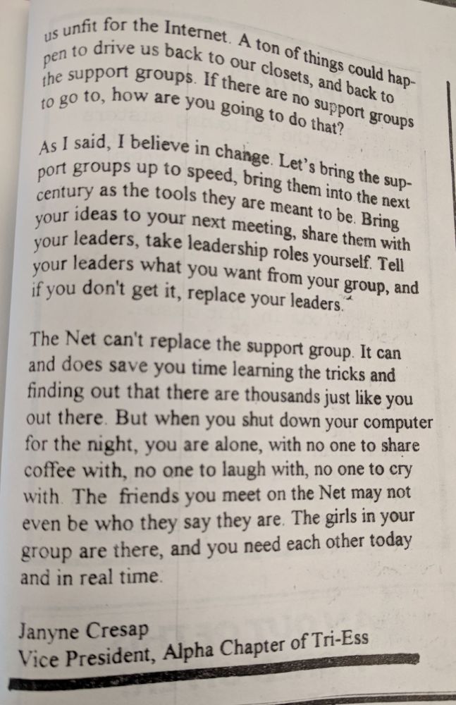 us unfit for the Internet. A ton of things could happen to drive us back into our closets, and back to the support groups. If there  are not support groups to go to, how are you going to do that? 

As I said, I believe in change. Let's bring the support groups up tp speed, bring them into the next century as the tools they are meant to be. Bring your your ideas to your next meeting, share them with your leaders, take leadership roles yourself. Tell your leaders what you want from your group, and if you don't get it, replace your leaders. 

The Net can't replace the support group. It can and does save you time learning the tricks and finding out that there are thousands just like you out there. But when you shut down your computer for the night, you are alone, with no one to share  coffee with, no one to laugh with, no one to cry with. The friends you meet on the Net may not even be who they say they are. The girls in your group are there, and you need each other today and in real time.

Jayne Cresap
Vice President, Alpha Chapter of Tri-Ess