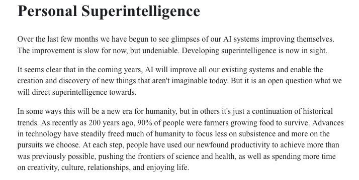Personal Superintelligence

Over the last few months we have begun to see glimpses of our AI systems improving themselves. The improvement is slow for now, but undeniable. Developing superintelligence is now in sight.

It seems clear that in the coming years, AI will improve all our existing systems and enable the creation and discovery of new things that aren't imaginable today. But it is an open question what we will direct superintelligence towards.

In some ways this will be a new era for humanity, but in others it's just a continuation of historical trends. As recently as 200 years ago, 90% of people were farmers growing food to survive. Advances in technology have steadily freed much of humanity to focus less on subsistence and more on the pursuits we choose. At each step, people have used our newfound productivity to achieve more than was previously possible, pushing the frontiers of science and health, as well as spending more time on creativity, culture, relationships, and enjoying life.