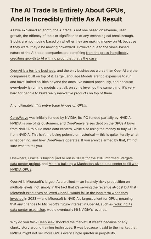 The AI Trade Is Entirely About GPUs, And Is Incredibly Brittle As A Result

As I've explained at length, the AI trade is not one based on revenue, user growth, the efficacy of tools or significance of any technological breakthrough. Stocks are not moving based on whether they are making money on AI, because if they were, they'd be moving downward. However, due to the vibes-based nature of the AI trade, companies are benefiting from the press inexplicably crediting growth to AI with no proof that that's the case.

OpenAI is a terrible business, and the only businesses worse than OpenAI are the companies built on top of it. Large Language Models are too expensive to run, and have limited abilities beyond the ones I've named previously, and because everybody is running models that all, on some level, do the same thing, it's very hard for people to build really innovative products on top of them.

And, ultimately, this entire trade hinges on GPUs.

CoreWeave was initially funded by NVIDIA, its IPO funded partially by NVIDIA, NVIDIA is one of its customers, and CoreWeave raises debt on the GPUs it buys from NVIDIA to build more data centers, while also using the money to buy GPUs from NVIDIA. This isn’t me being polemic or hysterical — this is quite literally what is happening, and how CoreWeave operates. If you aren’t alarmed by that, I’m not sure what to tell you.

Elsewhere, Oracle is buying $40 billion in GPUs for the still-unformed Stargate data center project, and Meta is building a Manhattan-sized data center to fill with NVIDIA GPUs.

OpenAI is Microsoft's largest Azure client — an insanely risky proposition on multiple levels, not simply in the fact that it’s serving the revenue at-cost but that Microsoft executives believed OpenAI would fail in the long term when they invested in 2023 — and Microsoft is NVIDIA's largest client for GPUs, meaning that any changes to Microsoft's future interest in OpenAI, such as reducing its data center expansion, would eventuall…