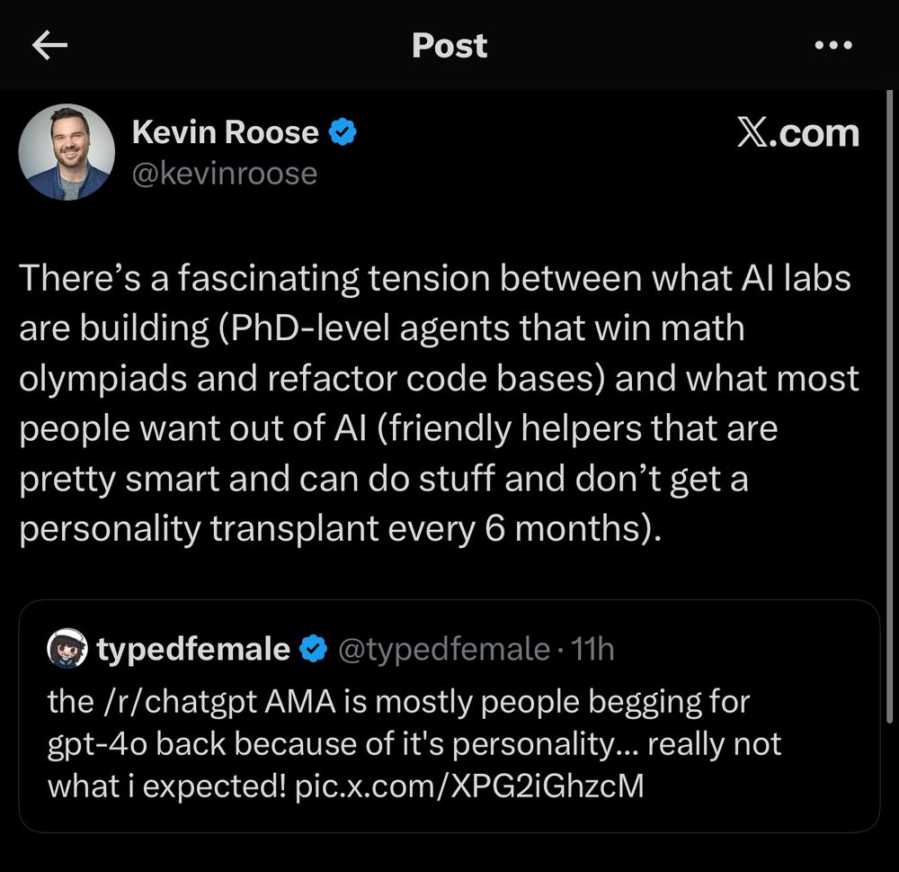 Kevin Roose
@kevinroose
There's a fascinating tension between what Al labs are building (PhD-level agents that win math olympiads and refactor code bases) and what most people want out of Al (friendly helpers that are pretty smart and can do stuff and don't get a personality transplant every 6 months).
typedfemale &
@typedfemale • 11h
the /r/chatgpt AMA is mostly people begging for gpt-40 back because of it's personality... really not what i expected! pic.x.com/XPG2iGhzcM