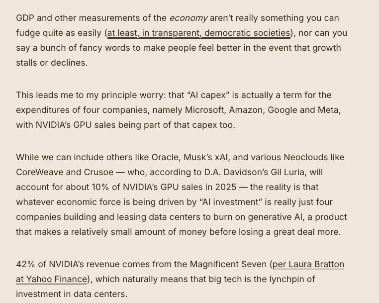 GDP and other measurements of the economy aren’t really something you can fudge quite as easily (at least, in transparent, democratic societies), nor can you say a bunch of fancy words to make people feel better in the event that growth stalls or declines. 

This leads me to my principle worry: that “AI capex” is actually a term for the expenditures of four companies, namely Microsoft, Amazon, Google and Meta, with NVIDIA’s GPU sales being part of that capex too.

While we can include others like Oracle, Musk’s xAI, and various Neoclouds like CoreWeave and Crusoe — who, according to D.A. Davidson’s Gil Luria, will account for about 10% of NVIDIA’s GPU sales in 2025 — the reality is that whatever economic force is being driven by “AI investment” is really just four companies building and leasing data centers to burn on generative AI, a product that makes a relatively small amount of money before losing a great deal more. 

42% of NVIDIA’s revenue comes from the Magnificent Seven (per Laura Bratton at Yahoo Finance), which naturally means that big tech is the lynchpin of investment in data centers. 