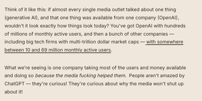 Think of it like this: if almost every single media outlet talked about one thing (generative AI), and that one thing was available from one company (OpenAI), wouldn't it look exactly how things look today? You've got OpenAI with hundreds of millions of monthly active users, and then a bunch of other companies — including big tech firms with multi-trillion dollar market caps — with somewhere between 10 and 69 million monthly active users.

What we're seeing is one company taking most of the users and money available and doing so because the media fucking helped them.  People aren't amazed by ChatGPT — they're curious! They're curious about why the media won't shut up about it!