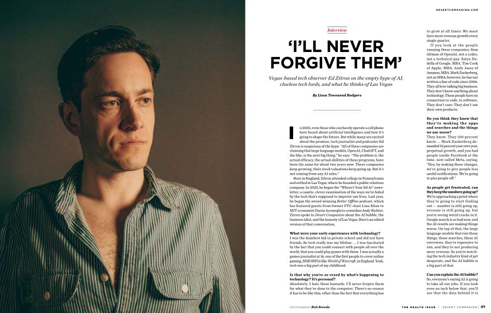 I’LL NEVER
FORGIVE THEM’
Vegas-based tech observer Ed Zitron on the empty hype of AI,
clueless tech lords, and what he thinks of Las Vegas
By Lissa Townsend Rodgers
have heard about artificial intelligence and how it’s
In 2025, even those who can barely operate a cell phone
going to shape the future. But while many are excited
about the promise, tech journalist and podcaster Ed
Zitron is suspicious of the hype. “All of these companies are
claiming that large language models, OpenAI, ChatGPT, and
the like, is the next big thing,” he says. “The problem is, the
actual efficacy, the actual abilities of these programs, have
been the same for about two years now. These companies
keep growing, their stock valuations keep going up. But it’s
not coming from any AI sales.”
Born in England, Zitron attended college in Pennsylvania
and settled in Las Vegas, where he founded a public relations
company. In 2020, he began the “Where’s Your Ed At” news-
letter, a caustic, clever examination of the ways we’re failed
by the tech that’s supposed to improve our lives. Last year,
he began the award-winning Better Offline podcast, which
has featured guests from former FTC chair Lina Khan to
MIT economist Daron Acemoglu to comedian Andy Richter.
Zitron spoke to Desert Companion about the AI bubble, the
business idiot, and the honesty of Las Vegas. Here’s an edited
version of that conversation.
What were your early experiences with technology?
I was the dumbest kid in private school and did not have
friends. So tech really was my lifeline. ... I was fascinated
by the fact that you could connect with people all over the
world, that you could play games with them. I was actually a
games journalist at 16, one of the first people to cover online
gaming, MMORPGs like World of Warcraft, in England. Yeah,
tech was a big part of my childhood.
Is that why you’re so vexed by what’s happening to
technology? It’s personal?
Absolutely. I hate these bastards. I’ll never forgive them
for what they’ve done…
