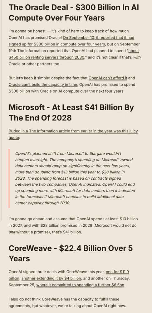 The Oracle Deal - $300 Billion In AI Compute Over Four Years
I’m gonna be honest — it’s kind of hard to keep track of how much OpenAI has promised Oracle! On September 10, it reported that it had signed up for $300 billion in compute over four years, but on September 19th The Information reported that OpenAI had planned to spend “about $450 billion renting servers through 2030,” and it’s not clear if that’s with Oracle or other partners too.

But let’s keep it simple: despite the fact that OpenAI can’t afford it and Oracle can’t build the capacity in time, OpenAI has promised to spend $300 billion with Oracle on AI compute over the next four years.

Microsoft - At Least $41 Billion By The End Of 2028
Buried in a The Information article from earlier in the year was this juicy quote:

OpenAI’s planned shift from Microsoft to Stargate wouldn’t happen overnight. The company’s spending on Microsoft-owned data centers should ramp up significantly in the next few years, more than doubling from $13 billion this year to $28 billion in 2028. The spending forecast is based on contracts signed between the two companies, OpenAI indicated. OpenAI could end up spending more with Microsoft for data centers than it indicated in the forecasts if Microsoft chooses to build additional data center capacity through 2030.
I’m gonna go ahead and assume that OpenAI spends at least $13 billion in 2027, and with $28 billion promised in 2028 (Microsoft would not do shit without a promise), that’s $41 billion.

CoreWeave - $22.4 Billion Over 5 Years
OpenAI signed three deals with CoreWeave this year, one for $11.9 billion, another extending it by $4 billion, and another on Thursday, September 25, where it committed to spending a further $6.5bn. 

I also do not think CoreWeave has the capacity to fulfill these agreements, but whatever, we're talking about OpenAI right now.