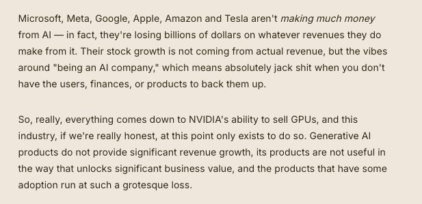 Microsoft, Meta, Google, Apple, Amazon and Tesla aren't making much money from AI — in fact, they're losing billions of dollars on whatever revenues they do make from it. Their stock growth is not coming from actual revenue, but the vibes around "being an AI company," which means absolutely jack shit when you don't have the users, finances, or products to back them up.

So, really, everything comes down to NVIDIA's ability to sell GPUs, and this industry, if we're really honest, at this point only exists to do so. Generative AI products do not provide significant revenue growth, its products are not useful in the way that unlocks significant business value, and the products that have some adoption run at such a grotesque loss.