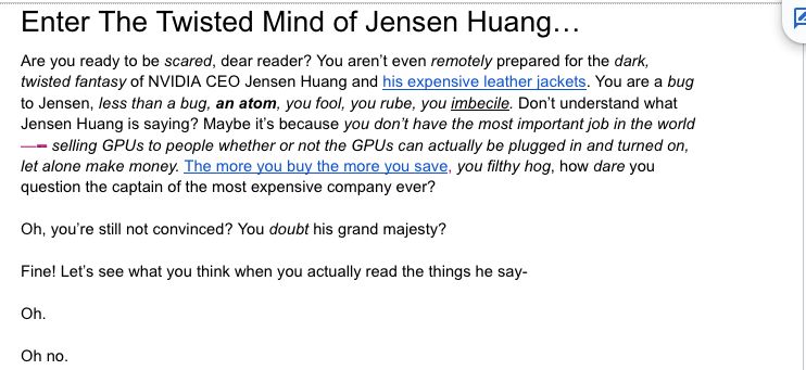 Enter The Twisted Mind of Jensen Huang...
Are you ready to be scared, dear reader? You aren't even remotely prepared for the dark, twisted fantasy of NVIDIA CEO Jensen Huang and his expensive leather jackets. You are a bug to Jensen, less than a bug, an atom, you fool, you rube, you imbecile. Don't understand what Jensen Huang is saying? Maybe it's because you don't have the most important job in the world
- selling GPUs to people whether or not the GPUs can actually be plugged in and turned on, let alone make money. The more you buy the more you save, you filthy hog, how dare you question the captain of the most expensive company ever?
Oh, you're still not convinced? You doubt his grand majesty?
Fine! Let's see what you think when you actually read the things he say-
Oh.
Oh no.