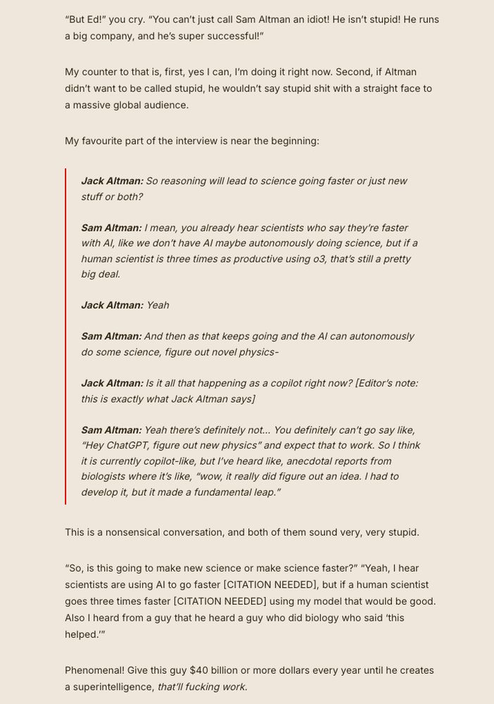 “But Ed!” you cry. “You can’t just call Sam Altman an idiot! He isn’t stupid! He runs a big company, and he’s super successful!”

My counter to that is, first, yes I can, I’m doing it right now. Second, if Altman didn’t want to be called stupid, he wouldn’t say stupid shit with a straight face to a massive global audience.

My favourite part of the interview is near the beginning:

    Jack Altman: So reasoning will lead to science going faster or just new stuff or both?

    Sam Altman: I mean, you already hear scientists who say they’re faster with AI, like we don’t have AI maybe autonomously doing science, but if a human scientist is three times as productive using o3, that’s still a pretty big deal.

    Jack Altman: Yeah

    Sam Altman: And then as that keeps going and the AI can autonomously do some science, figure out novel physics-

    Jack Altman: Is it all that happening as a copilot right now? [Editor’s note: this is exactly what Jack Altman says]

    Sam Altman: Yeah there’s definitely not… You definitely can’t go say like, “Hey ChatGPT, figure out new physics” and expect that to work. So I think it is currently copilot-like, but I’ve heard like, anecdotal reports from biologists where it’s like, “wow, it really did figure out an idea. I had to develop it, but it made a fundamental leap.” 

This is a nonsensical conversation, and both of them sound very, very stupid. 

“So, is this going to make new science or make science faster?” “Yeah, I hear scientists are using AI to go faster [CITATION NEEDED], but if a human scientist goes three times faster [CITATION NEEDED] using my model that would be good. Also I heard from a guy that he heard a guy who did biology who said ‘this helped.’”

Phenomenal! Give this guy $40 billion or more dollars every year until he creates a superintelligence, that’ll fucking work.