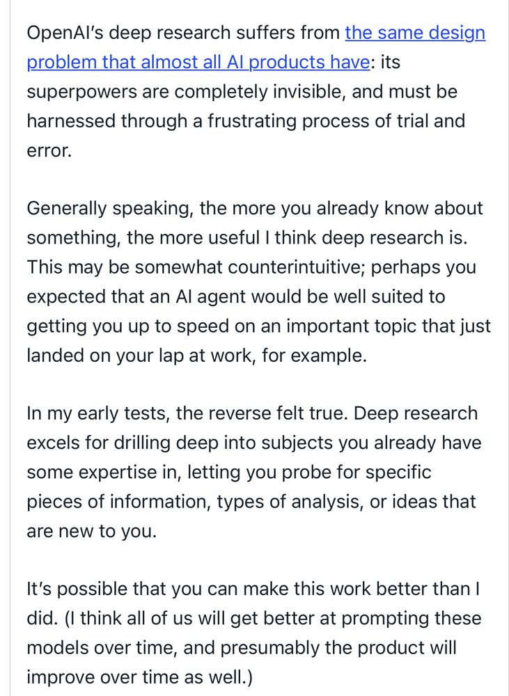 OpenAI’s deep research suffers from the same design problem that almost all AI products have: its superpowers are completely invisible, and must be harnessed through a frustrating process of trial and error.

Generally speaking, the more you already know about something, the more useful I think deep research is. This may be somewhat counterintuitive; perhaps you expected that an AI agent would be well suited to getting you up to speed on an important topic that just landed on your lap at work, for example. 

In my early tests, the reverse felt true. Deep research excels for drilling deep into subjects you already have some expertise in, letting you probe for specific pieces of information, types of analysis, or ideas that are new to you.

It’s possible that you can make this work better than I did. (I think all of us will get better at prompting these models over time, and presumably the product will improve over time as well.) 