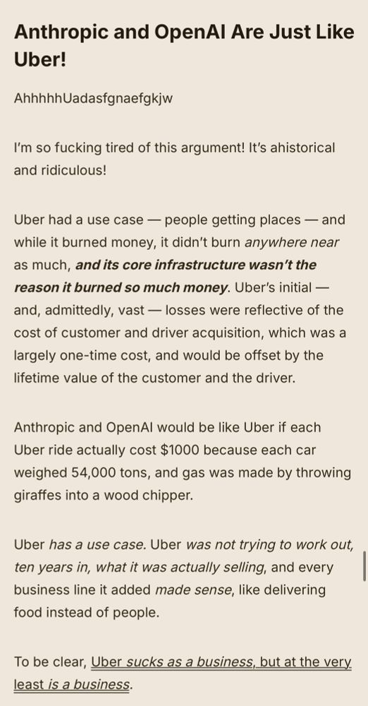 Anthropic and OpenAI Are Just Like Uber!

AhhhhhUadasfgnaefgkjw

I’m so fucking tired of this argument! It’s ahistorical and ridiculous! 

Uber had a use case — people getting places — and while it burned money, it didn’t burn anywhere near as much, and its core infrastructure wasn’t the reason it burned so much money. Uber’s initial — and, admittedly, vast — losses were reflective of the cost of customer and driver acquisition, which was a largely one-time cost, and would be offset by the lifetime value of the customer and the driver. 

Anthropic and OpenAI would be like Uber if each Uber ride actually cost $1000 because each car weighed 54,000 tons, and gas was made by throwing giraffes into a wood chipper.

Uber has a use case. Uber was not trying to work out, ten years in, what it was actually selling, and every business line it added made sense, like delivering food instead of people.

To be clear, Uber sucks as a business, but at the very least is a business. 