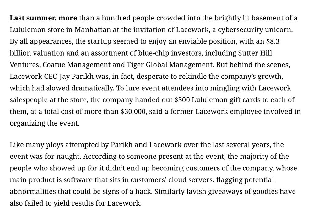Last summer, more than a hundred people crowded into the brightly lit basement of a Lululemon store in Manhattan at the invitation of Lacework, a cybersecurity unicorn. By all appearances, the startup seemed to enjoy an enviable position, with an $8.3 billion valuation and an assortment of blue-chip investors, including Sutter Hill Ventures, Coatue Management and Tiger Global Management. But behind the scenes, Lacework CEO Jay Parikh was, in fact, desperate to rekindle the company’s growth, which had slowed dramatically. To lure event attendees into mingling with Lacework salespeople at the store, the company handed out $300 Lululemon gift cards to each of them, at a total cost of more than $30,000, said a former Lacework employee involved in organizing the event.

Like many ploys attempted by Parikh and Lacework over the last several years, the event was for naught. According to someone present at the event, the majority of the people who showed up for it didn’t end up becoming customers of the company, whose main product is software that sits in customers’ cloud servers, flagging potential abnormalities that could be signs of a hack. Similarly lavish giveaways of goodies have also failed to yield results for Lacework.