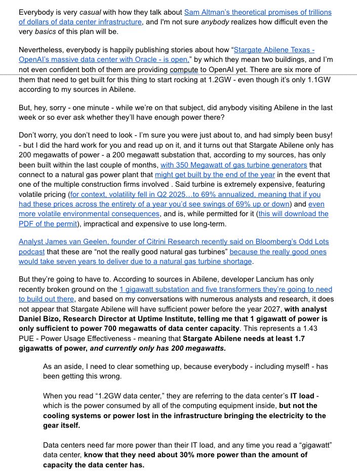 Everybody is very casual with how they talk about Sam Altman’s theoretical promises of trillions of dollars of data center infrastructure, and I'm not sure anybody realizes how difficult even the very basics of this plan will be.
Nevertheless, everybody is happily publishing stories about how “Stargate Abilene Texas - OpenAI’s massive data center with Oracle - is open,” by which they mean two buildings, and I’m not even confident both of them are providing compute to OpenAI yet. There are six more of them that need to get built for this thing to start rocking at 1.2GW - even though it’s only 1.1GW according to my sources in Abilene.
But, hey, sorry - one minute - while we’re on that subject, did anybody visiting Abilene in the last week or so ever ask whether they’ll have enough power there? 
Don’t worry, you don’t need to look - I’m sure you were just about to, and had simply been busy! - but I did the hard work for you and read up on it, and it turns out that Stargate Abilene only has 200 megawatts of power - a 200 megawatt substation that, according to my sources, has only been built within the last couple of months, with 350 Megawatt of gas turbine generators that connect to a natural gas power plant that might get built by the end of the year in the event that one of the multiple construction firms involved . Said turbine is extremely expensive, featuring volatile pricing (for context, volatility fell in Q2 2025…to 69% annualized, meaning that if you had these prices across the entirety of a year you’d see swings of 69% up or down) and even more volatile environmental consequences, and is, while permitted for it (this will download the PDF of the permit), impractical and expensive to use long-term. 
Analyst James van Geelen, founder of Citrini Research recently said on Bloomberg’s Odd Lots podcast that these are “not the really good natural gas turbines” because the really good ones would take seven years to deliver due to a natural gas turbine shortage.
But th…