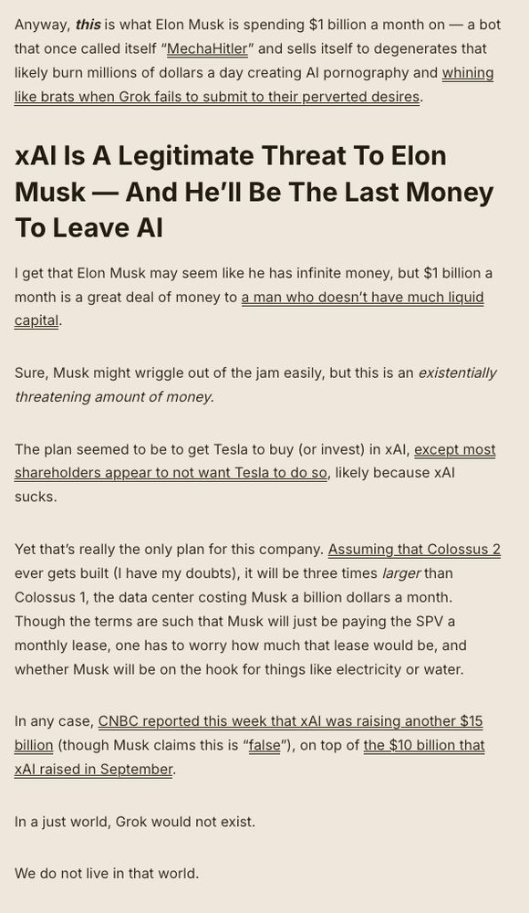 Anyway, this is what Elon Musk is spending $1 billion a month on — a bot that once called itself “MechaHitler” and sells itself to degenerates that likely burn millions of dollars a day creating AI pornography and whining like brats when Grok fails to submit to their perverted desires.

xAI Is A Legitimate Threat To Elon Musk — And He’ll Be The Last Money To Leave AI
I get that Elon Musk may seem like he has infinite money, but $1 billion a month is a great deal of money to a man who doesn’t have much liquid capital.

Sure, Musk might wriggle out of the jam easily, but this is an existentially threatening amount of money. 

The plan seemed to be to get Tesla to buy (or invest) in xAI, except most shareholders appear to not want Tesla to do so, likely because xAI sucks.

Yet that’s really the only plan for this company. Assuming that Colossus 2 ever gets built (I have my doubts), it will be three times larger than Colossus 1, the data center costing Musk a billion dollars a month. Though the terms are such that Musk will just be paying the SPV a monthly lease, one has to worry how much that lease would be, and whether Musk will be on the hook for things like electricity or water. 

In any case, CNBC reported this week that xAI was raising another $15 billion (though Musk claims this is “false”), on top of the $10 billion that xAI raised in September. 

In a just world, Grok would not exist. 

We do not live in that world.

