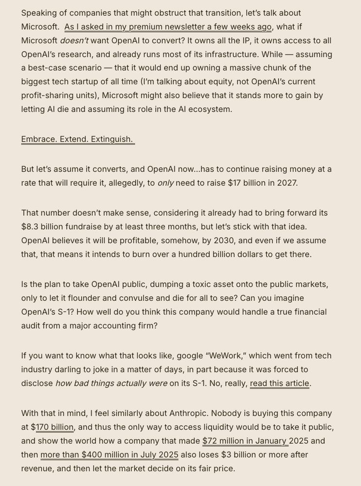 Speaking of companies that might obstruct that transition, let’s talk about Microsoft.  As I asked in my premium newsletter a few weeks ago, what if Microsoft doesn’t want OpenAI to convert? It owns all the IP, it owns access to all OpenAI’s research, and already runs most of its infrastructure. While — assuming a best-case scenario — that it would end up owning a massive chunk of the biggest tech startup of all time (I’m talking about equity, not OpenAI’s current profit-sharing units), Microsoft might also believe that it stands more to gain by letting AI die and assuming its role in the AI ecosystem. 

Embrace. Extend. Extinguish. 

But let’s assume it converts, and OpenAI now…has to continue raising money at a rate that will require it, allegedly, to only need to raise $17 billion in 2027. 

That number doesn’t make sense, considering it already had to bring forward its $8.3 billion fundraise by at least three months, but let’s stick with that idea. OpenAI believes it will be profitable, somehow, by 2030, and even if we assume that, that means it intends to burn over a hundred billion dollars to get there.

Is the plan to take OpenAI public, dumping a toxic asset onto the public markets, only to let it flounder and convulse and die for all to see? Can you imagine OpenAI’s S-1? How well do you think this company would handle a true financial audit from a major accounting firm? 

If you want to know what that looks like, google “WeWork,” which went from tech industry darling to joke in a matter of days, in part because it was forced to disclose how bad things actually were on its S-1. No, really, read this article.

With that in mind, I feel similarly about Anthropic. Nobody is buying this company at $170 billion, and thus the only way to access liquidity would be to take it public, and show the world how a company that made $72 million in January 2025 and then more than $400 million in July 2025 also loses $3 billion or more after revenue, and then let the market …