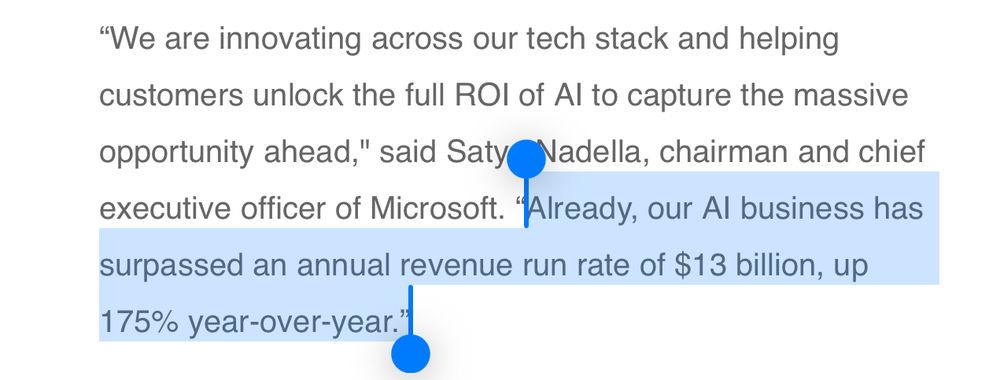 "We are innovating across our tech stack and helping customers unlock the full ROl of Al to capture the massive opportunity ahead," said Saty Nadella, chairman and chief executive officer of Microsoft. "Already, our Al business has
surpassed an annual revenue run rate of $13 billion, up 175% year-over-year.*l