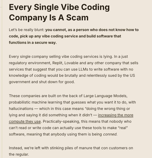 Every Single Vibe Coding Company Is A Scam
Let’s be really blunt: you cannot, as a person who does not know how to code, pick up any vibe coding service and build software that functions in a secure way. 

Every single company selling vibe coding services is lying. In a just regulatory environment, Replit, Lovable and any other company that sells services that suggest that you can use LLMs to write software with no knowledge of coding would be brutally and relentlessly sued by the US government and shut down for good.

These companies are built on the back of Large Language Models, probabilistic machine learning that guesses what you want it to do, with hallucinations — which in this case means “doing the wrong thing or lying and saying it did something when it didn’t — increasing the more compute they use. Practically-speaking, this means that nobody who can’t read or write code can actually use these tools to make “real” software, meaning that anybody using them is being conned.

Instead, we’re left with stinking piles of manure that con customers on the regular. 

